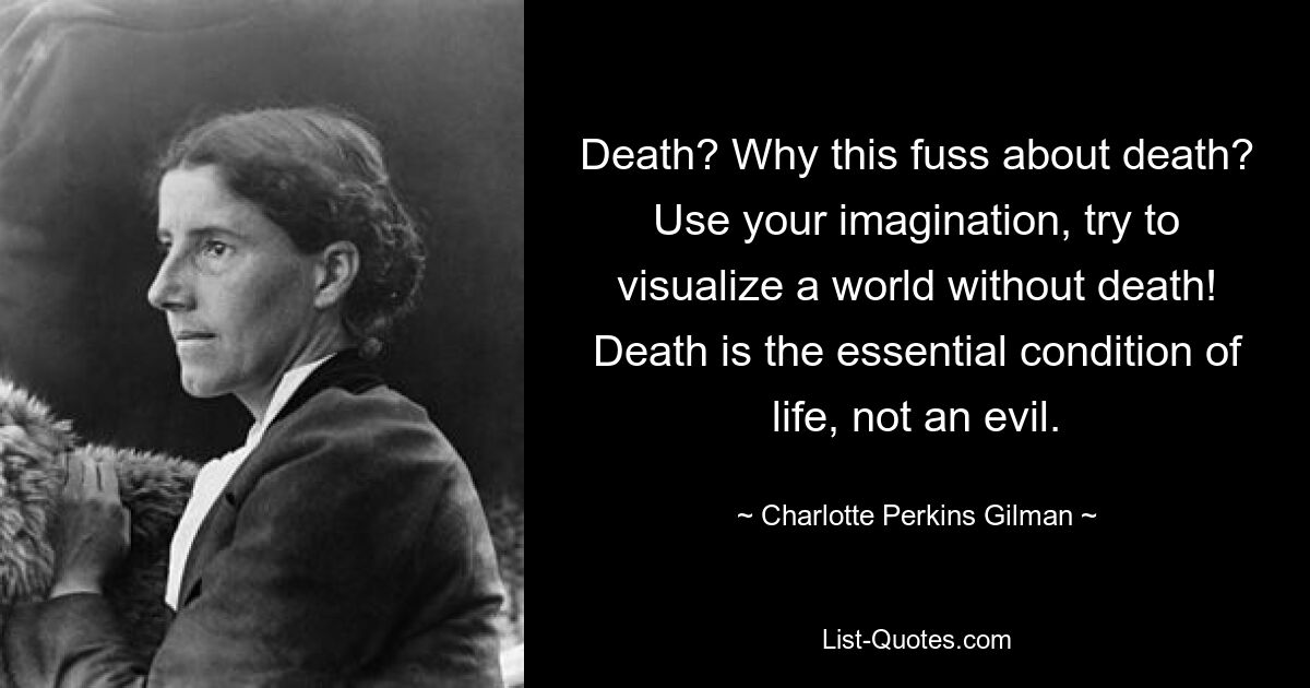 Death? Why this fuss about death? Use your imagination, try to visualize a world without death! Death is the essential condition of life, not an evil. — © Charlotte Perkins Gilman