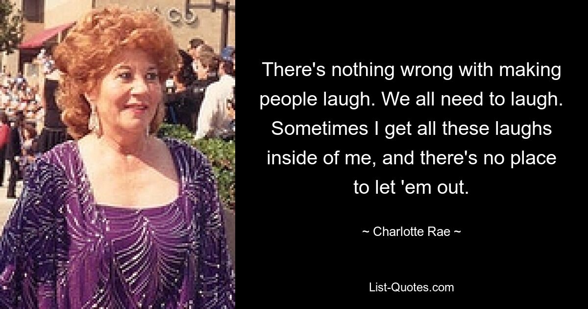 There's nothing wrong with making people laugh. We all need to laugh. Sometimes I get all these laughs inside of me, and there's no place to let 'em out. — © Charlotte Rae