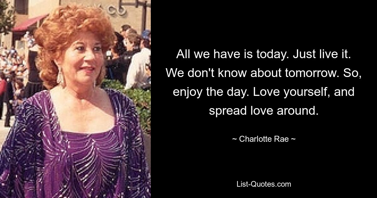 All we have is today. Just live it. We don't know about tomorrow. So, enjoy the day. Love yourself, and spread love around. — © Charlotte Rae