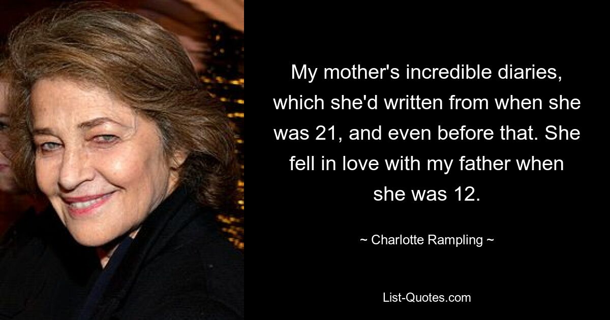 My mother's incredible diaries, which she'd written from when she was 21, and even before that. She fell in love with my father when she was 12. — © Charlotte Rampling