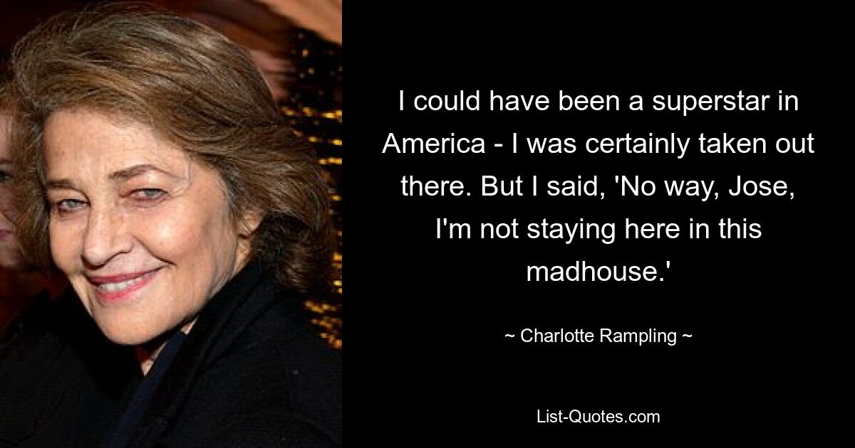 I could have been a superstar in America - I was certainly taken out there. But I said, 'No way, Jose, I'm not staying here in this madhouse.' — © Charlotte Rampling