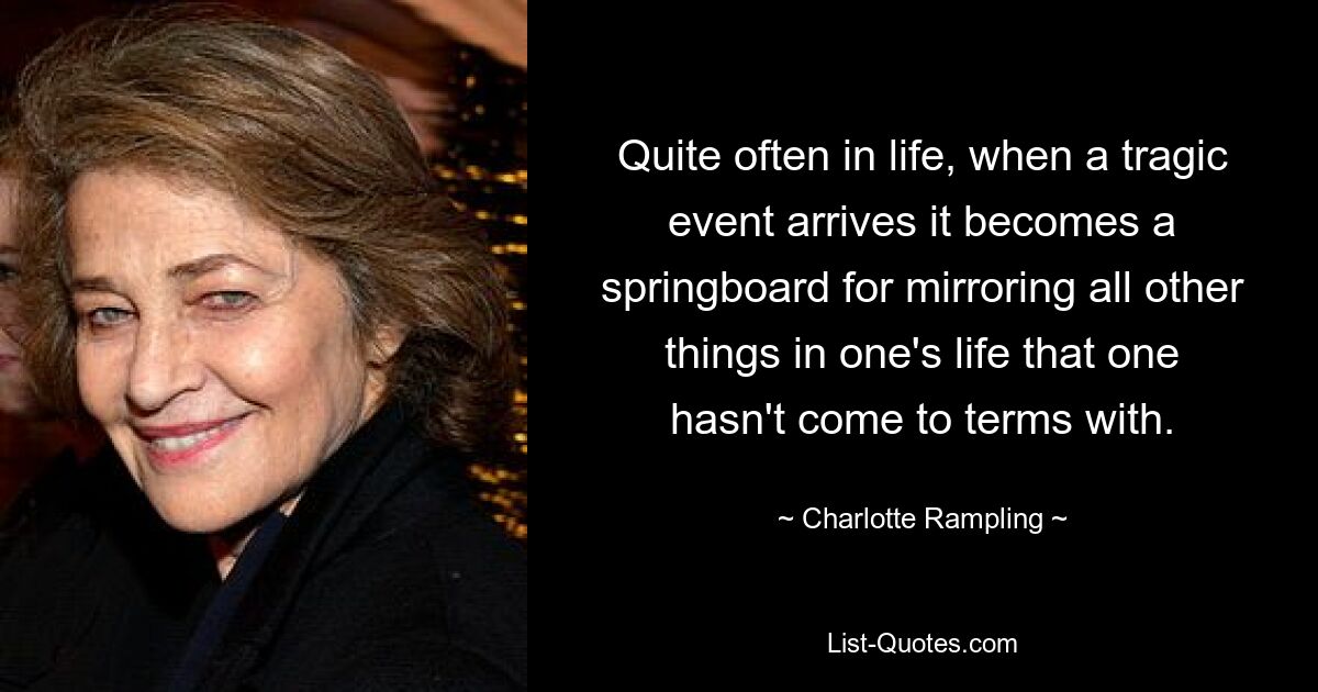 Quite often in life, when a tragic event arrives it becomes a springboard for mirroring all other things in one's life that one hasn't come to terms with. — © Charlotte Rampling