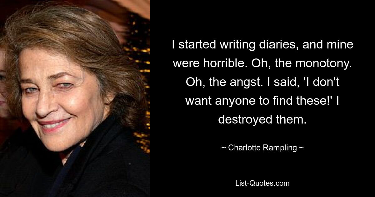 I started writing diaries, and mine were horrible. Oh, the monotony. Oh, the angst. I said, 'I don't want anyone to find these!' I destroyed them. — © Charlotte Rampling