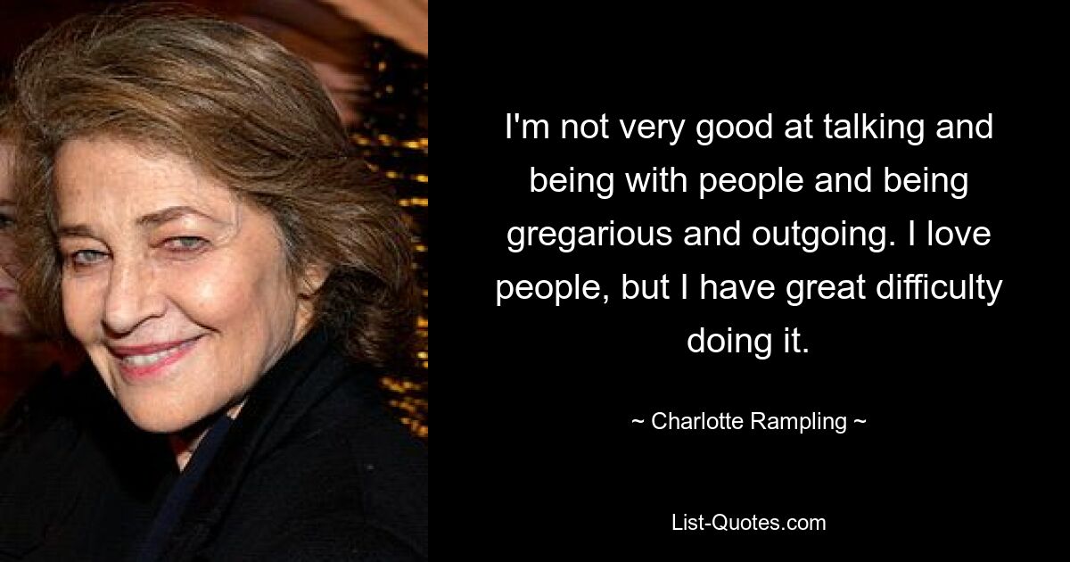 I'm not very good at talking and being with people and being gregarious and outgoing. I love people, but I have great difficulty doing it. — © Charlotte Rampling