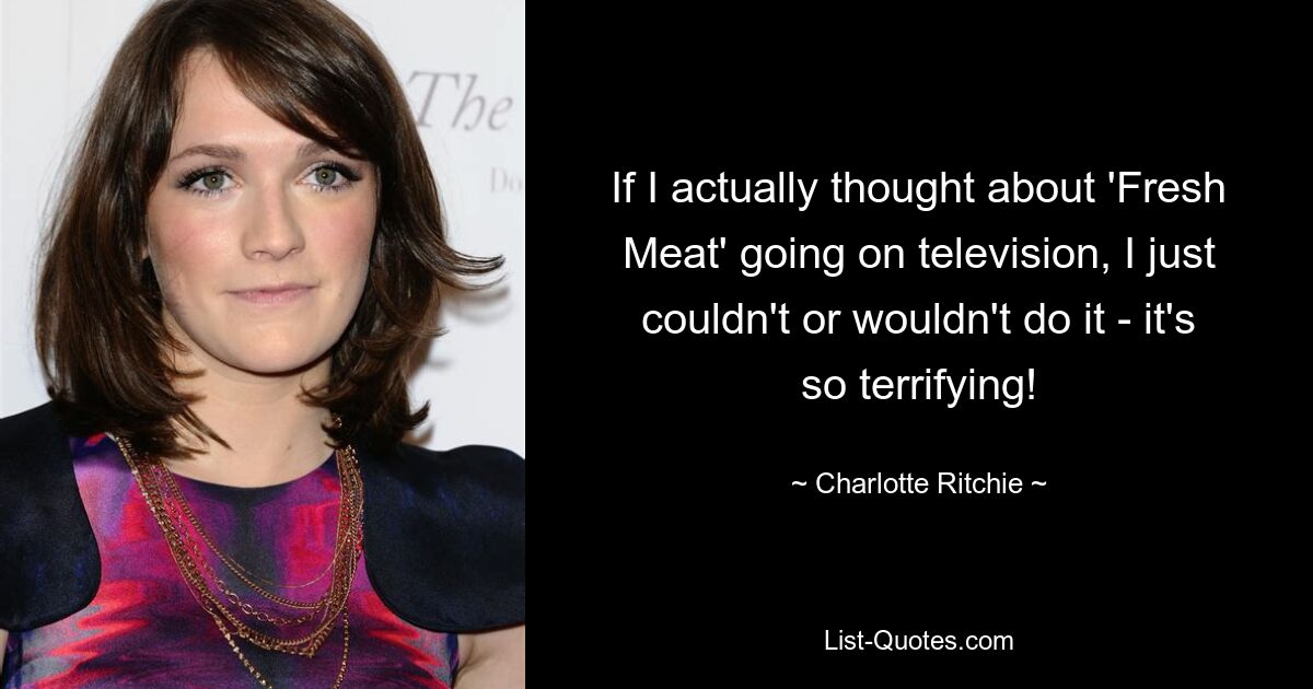 If I actually thought about 'Fresh Meat' going on television, I just couldn't or wouldn't do it - it's so terrifying! — © Charlotte Ritchie