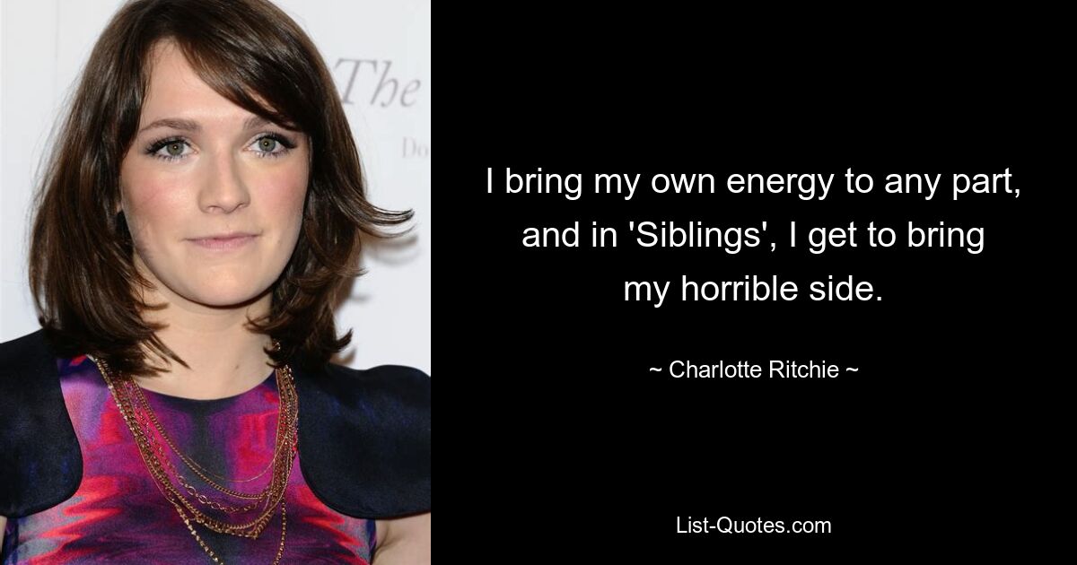 I bring my own energy to any part, and in 'Siblings', I get to bring my horrible side. — © Charlotte Ritchie