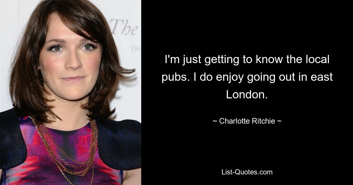 I'm just getting to know the local pubs. I do enjoy going out in east London. — © Charlotte Ritchie