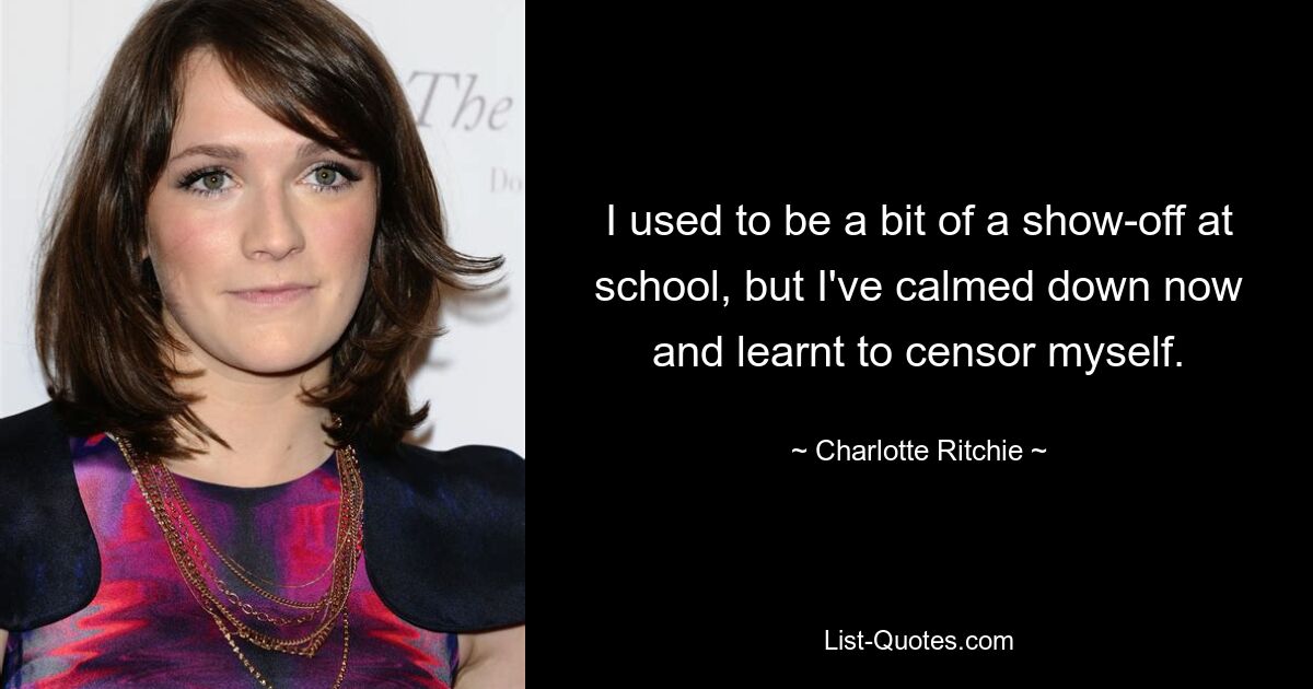 I used to be a bit of a show-off at school, but I've calmed down now and learnt to censor myself. — © Charlotte Ritchie