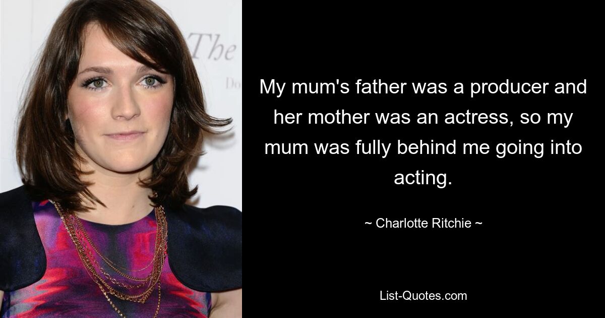 My mum's father was a producer and her mother was an actress, so my mum was fully behind me going into acting. — © Charlotte Ritchie