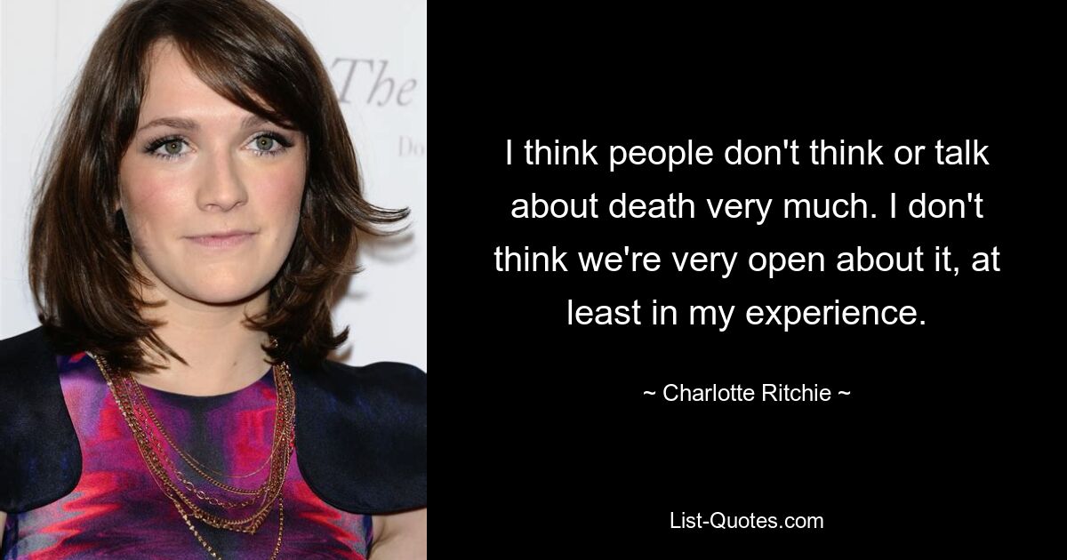 I think people don't think or talk about death very much. I don't think we're very open about it, at least in my experience. — © Charlotte Ritchie