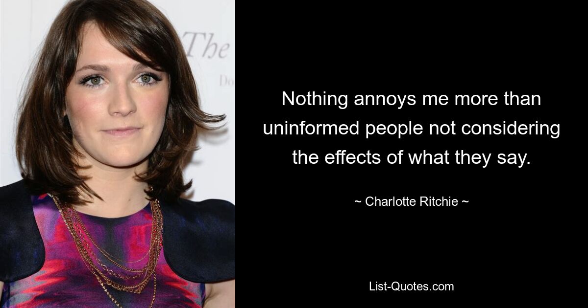 Nothing annoys me more than uninformed people not considering the effects of what they say. — © Charlotte Ritchie