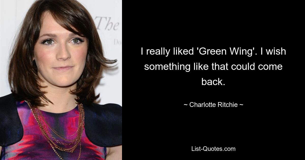 I really liked 'Green Wing'. I wish something like that could come back. — © Charlotte Ritchie