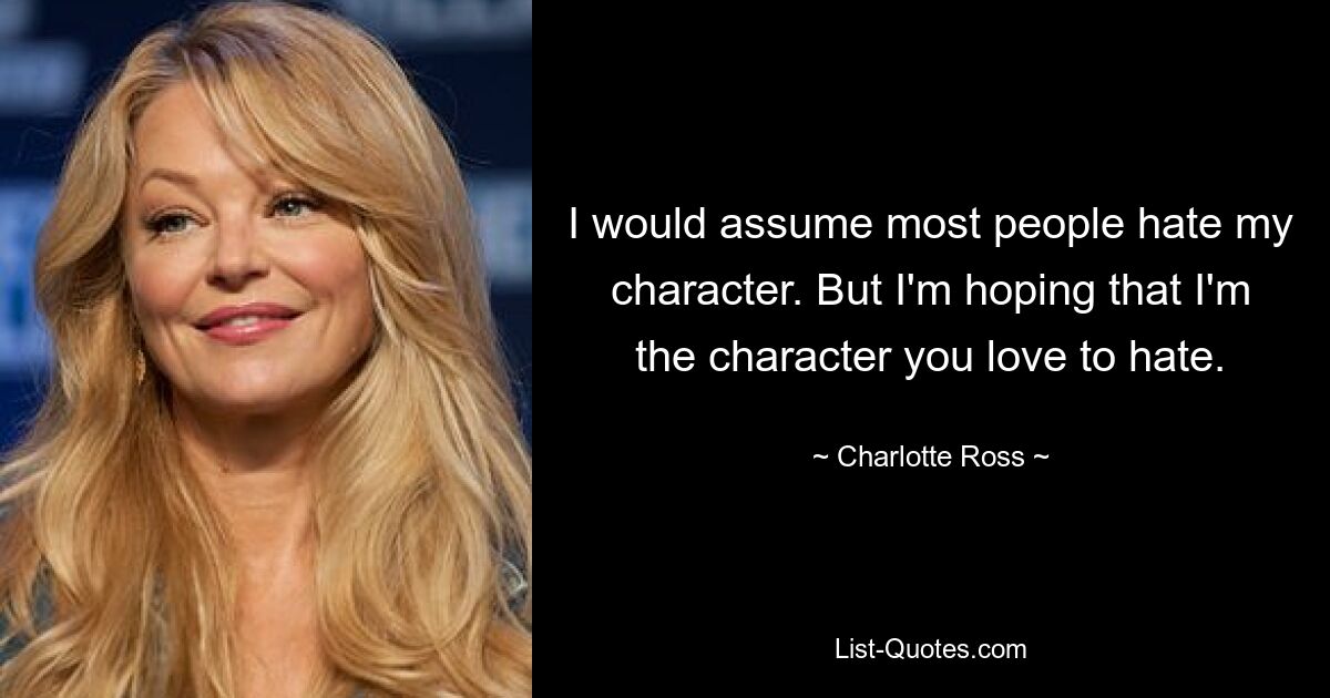 I would assume most people hate my character. But I'm hoping that I'm the character you love to hate. — © Charlotte Ross