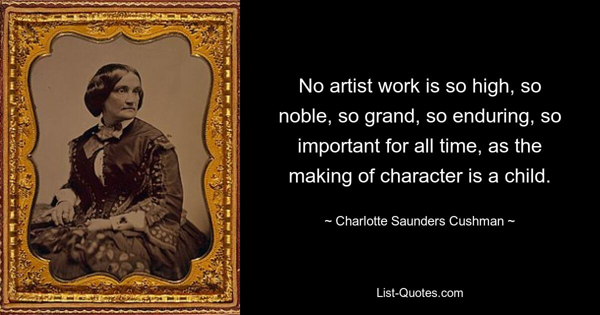 No artist work is so high, so noble, so grand, so enduring, so important for all time, as the making of character is a child. — © Charlotte Saunders Cushman