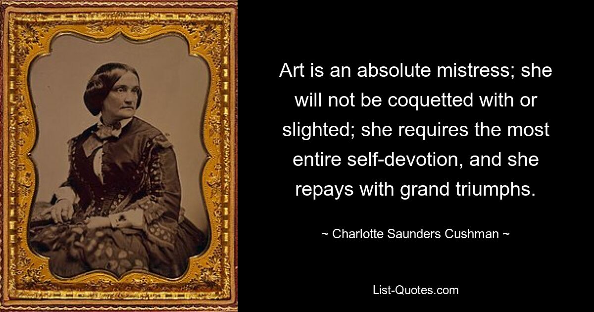 Art is an absolute mistress; she will not be coquetted with or slighted; she requires the most entire self-devotion, and she repays with grand triumphs. — © Charlotte Saunders Cushman