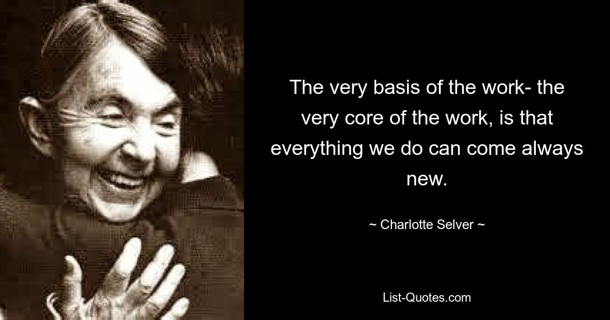 The very basis of the work- the very core of the work, is that everything we do can come always new. — © Charlotte Selver