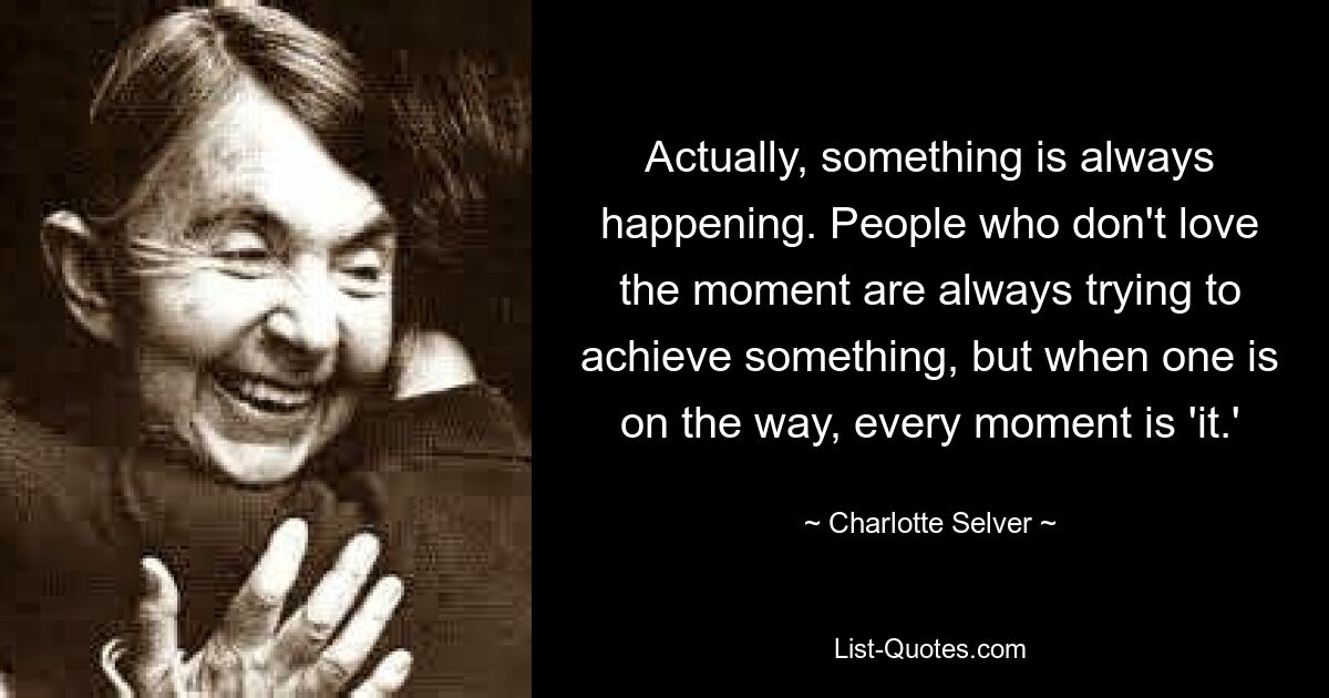 Actually, something is always happening. People who don't love the moment are always trying to achieve something, but when one is on the way, every moment is 'it.' — © Charlotte Selver