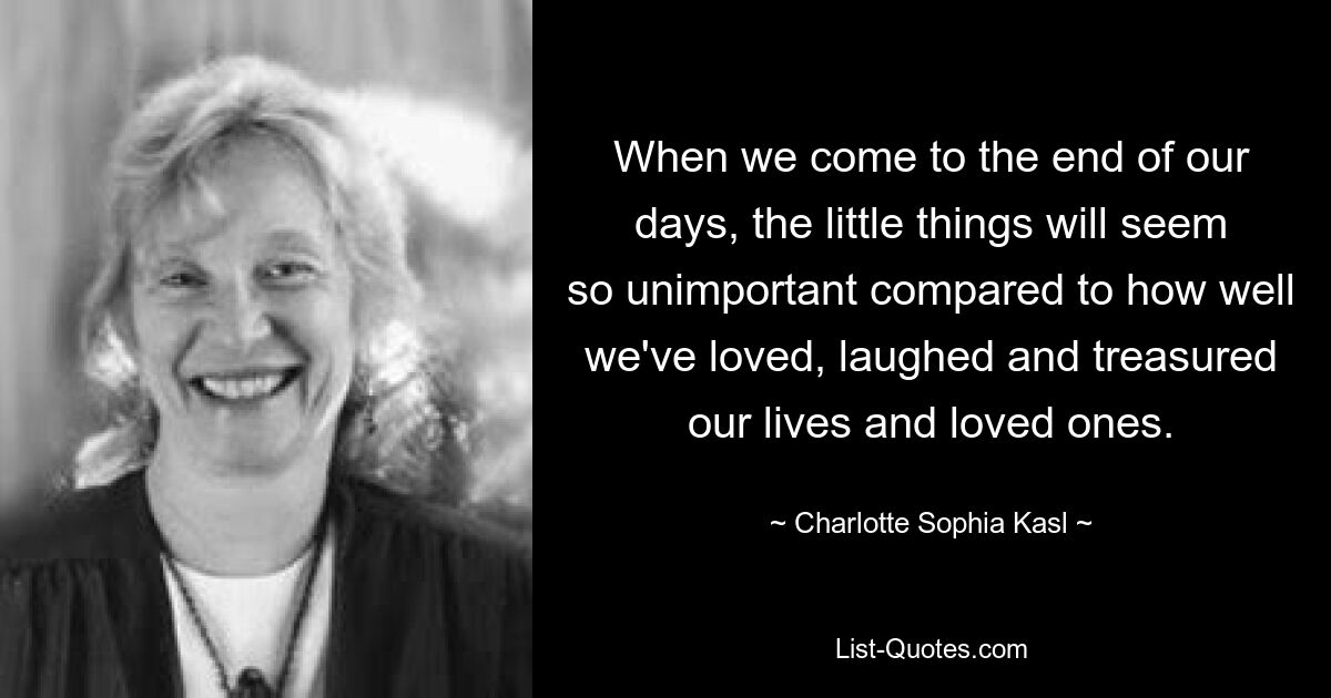 When we come to the end of our days, the little things will seem so unimportant compared to how well we've loved, laughed and treasured our lives and loved ones. — © Charlotte Sophia Kasl