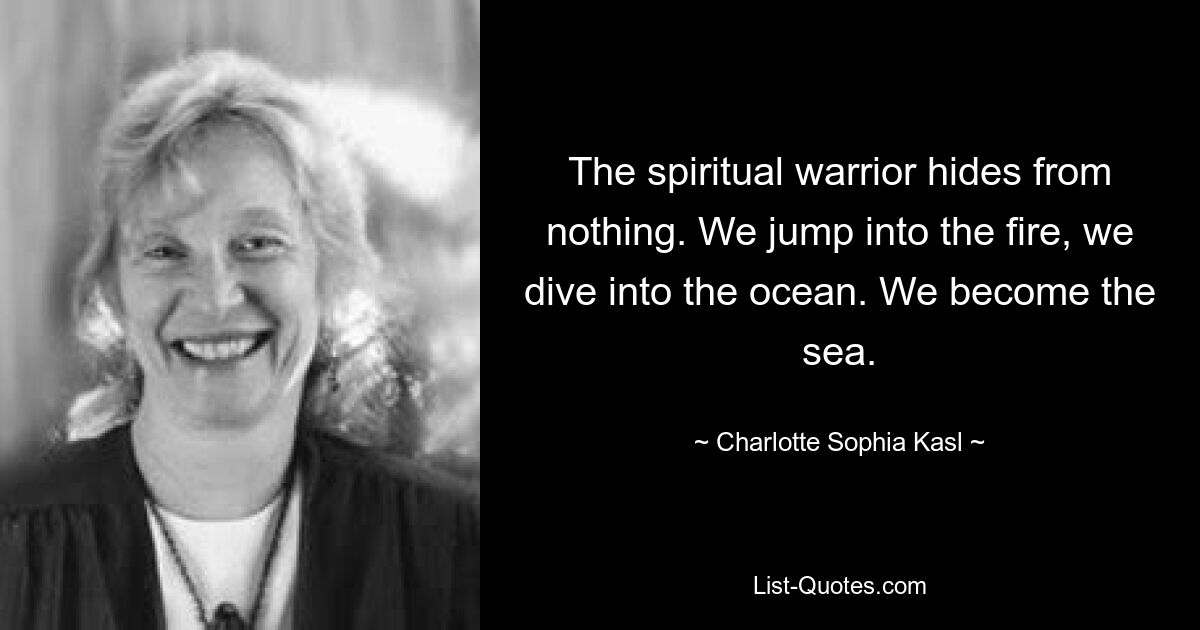 The spiritual warrior hides from nothing. We jump into the fire, we dive into the ocean. We become the sea. — © Charlotte Sophia Kasl