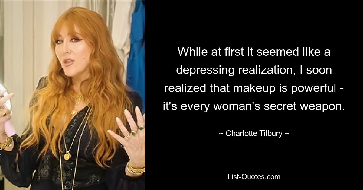 While at first it seemed like a depressing realization, I soon realized that makeup is powerful - it's every woman's secret weapon. — © Charlotte Tilbury