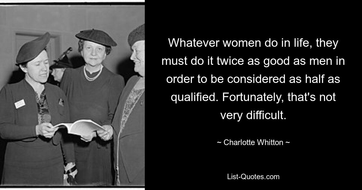 Whatever women do in life, they must do it twice as good as men in order to be considered as half as qualified. Fortunately, that's not very difficult. — © Charlotte Whitton