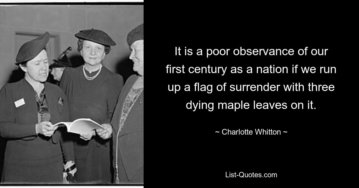 It is a poor observance of our first century as a nation if we run up a flag of surrender with three dying maple leaves on it. — © Charlotte Whitton