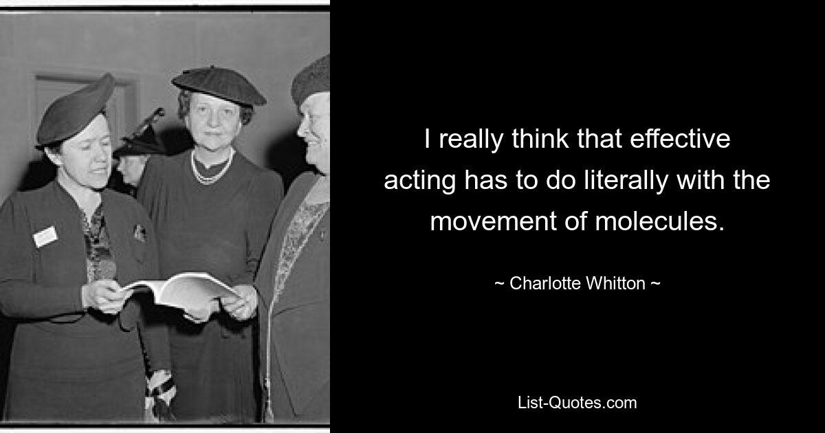 I really think that effective acting has to do literally with the movement of molecules. — © Charlotte Whitton