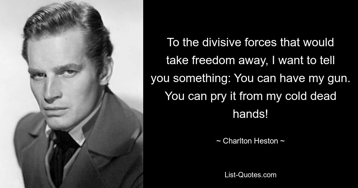 To the divisive forces that would take freedom away, I want to tell you something: You can have my gun. You can pry it from my cold dead hands! — © Charlton Heston