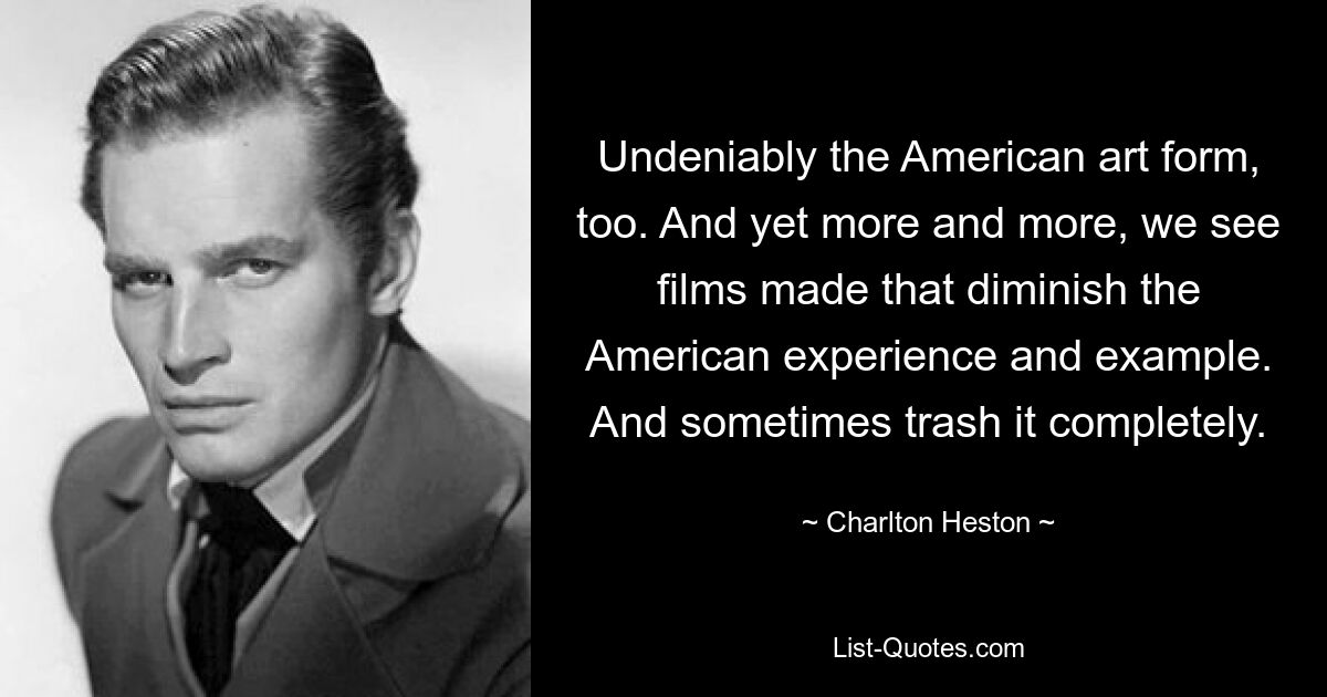 Undeniably the American art form, too. And yet more and more, we see films made that diminish the American experience and example. And sometimes trash it completely. — © Charlton Heston