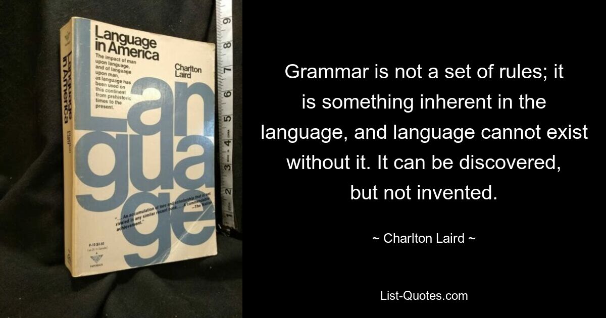 Grammatik ist kein Regelwerk; Es ist etwas, das der Sprache innewohnt, und ohne es kann die Sprache nicht existieren. Man kann es entdecken, aber nicht erfinden. — © Charlton Laird 