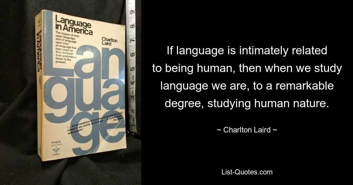 If language is intimately related to being human, then when we study language we are, to a remarkable degree, studying human nature. — © Charlton Laird