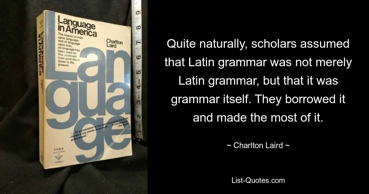 Quite naturally, scholars assumed that Latin grammar was not merely Latin grammar, but that it was grammar itself. They borrowed it and made the most of it. — © Charlton Laird