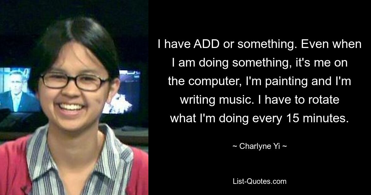 I have ADD or something. Even when I am doing something, it's me on the computer, I'm painting and I'm writing music. I have to rotate what I'm doing every 15 minutes. — © Charlyne Yi