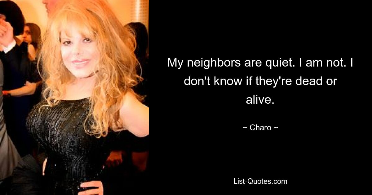 My neighbors are quiet. I am not. I don't know if they're dead or alive. — © Charo