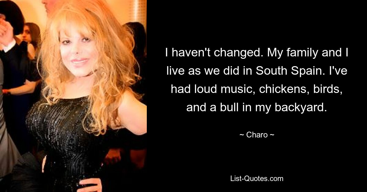 I haven't changed. My family and I live as we did in South Spain. I've had loud music, chickens, birds, and a bull in my backyard. — © Charo