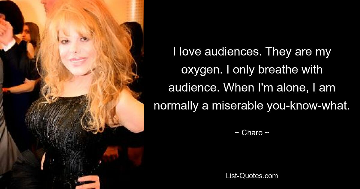 I love audiences. They are my oxygen. I only breathe with audience. When I'm alone, I am normally a miserable you-know-what. — © Charo