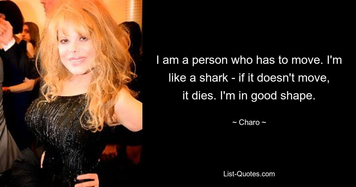 I am a person who has to move. I'm like a shark - if it doesn't move, it dies. I'm in good shape. — © Charo