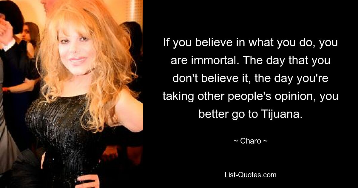 If you believe in what you do, you are immortal. The day that you don't believe it, the day you're taking other people's opinion, you better go to Tijuana. — © Charo