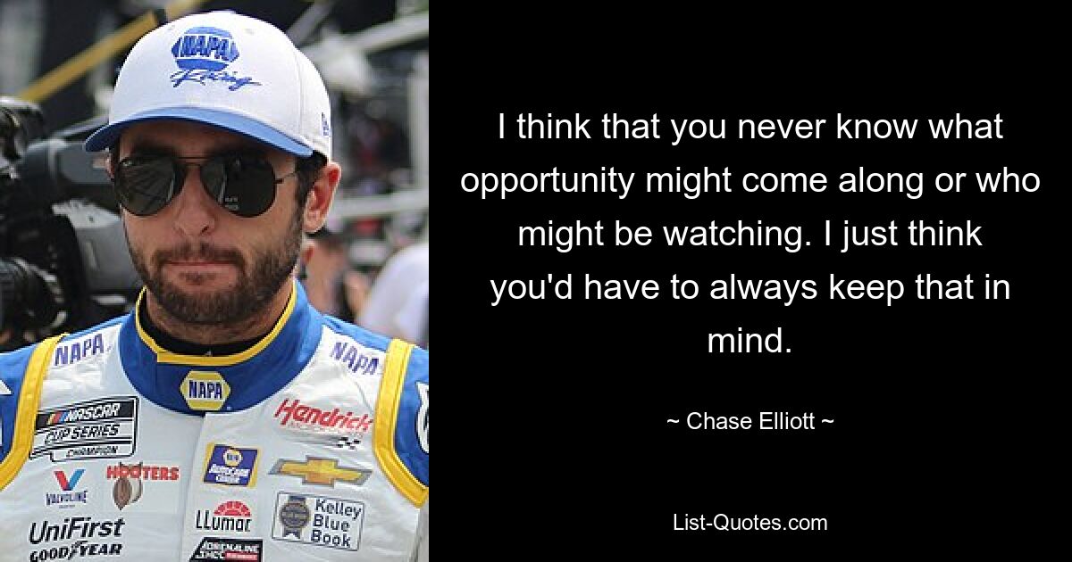 I think that you never know what opportunity might come along or who might be watching. I just think you'd have to always keep that in mind. — © Chase Elliott