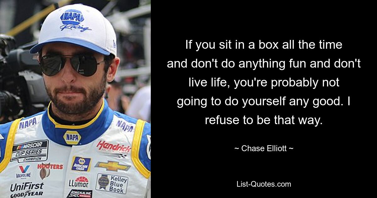 If you sit in a box all the time and don't do anything fun and don't live life, you're probably not going to do yourself any good. I refuse to be that way. — © Chase Elliott