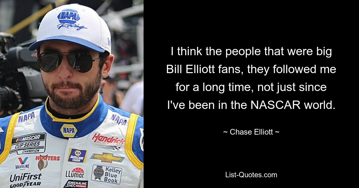 I think the people that were big Bill Elliott fans, they followed me for a long time, not just since I've been in the NASCAR world. — © Chase Elliott