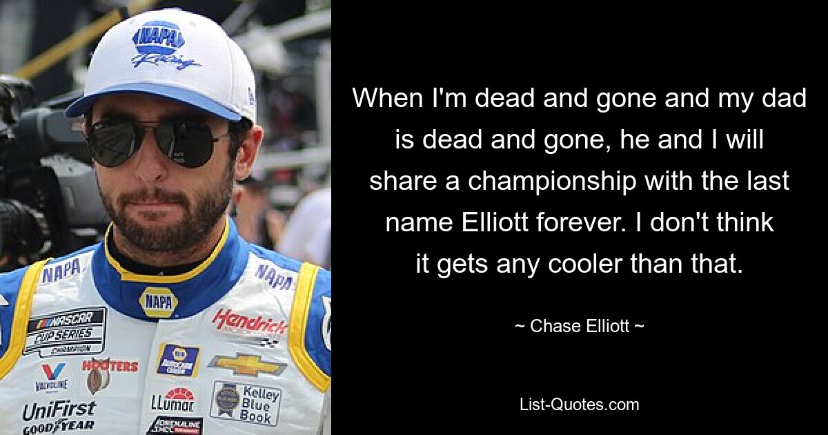 When I'm dead and gone and my dad is dead and gone, he and I will share a championship with the last name Elliott forever. I don't think it gets any cooler than that. — © Chase Elliott