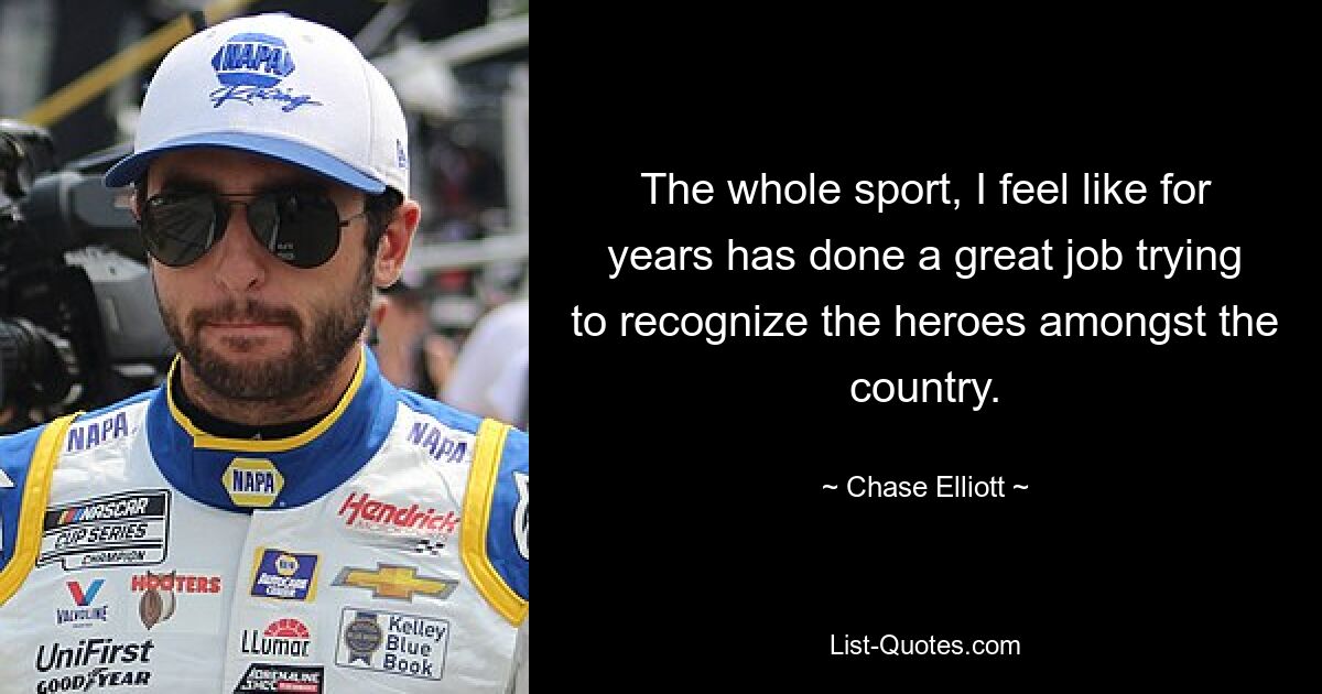 The whole sport, I feel like for years has done a great job trying to recognize the heroes amongst the country. — © Chase Elliott