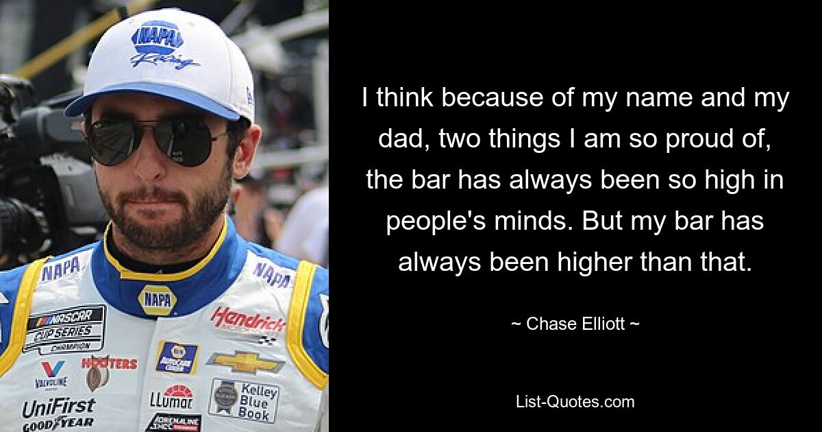 I think because of my name and my dad, two things I am so proud of, the bar has always been so high in people's minds. But my bar has always been higher than that. — © Chase Elliott