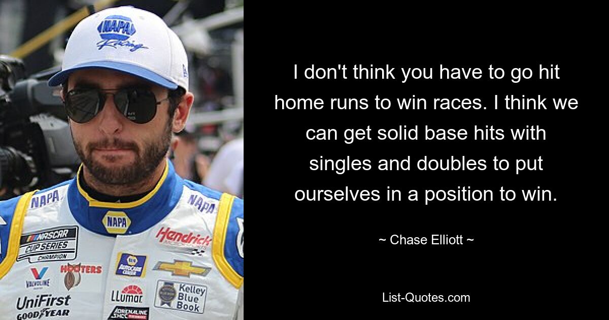 I don't think you have to go hit home runs to win races. I think we can get solid base hits with singles and doubles to put ourselves in a position to win. — © Chase Elliott