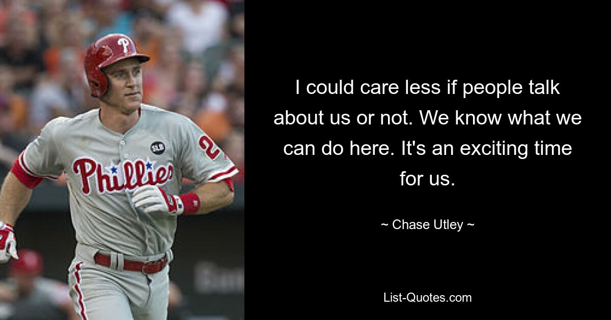 I could care less if people talk about us or not. We know what we can do here. It's an exciting time for us. — © Chase Utley