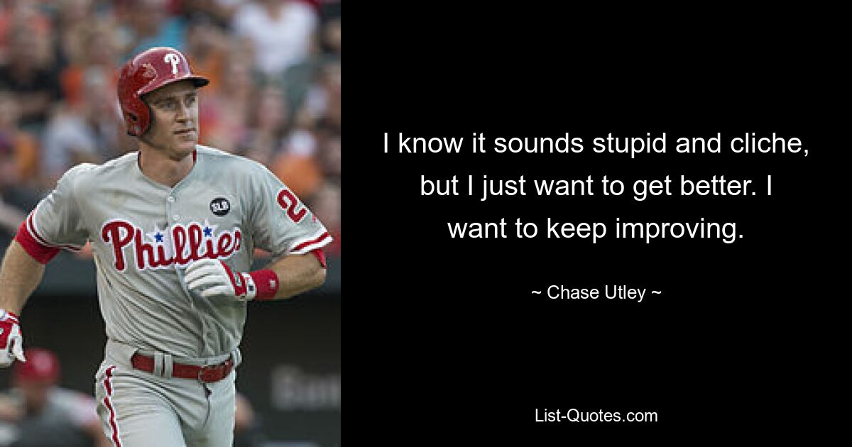 I know it sounds stupid and cliche, but I just want to get better. I want to keep improving. — © Chase Utley