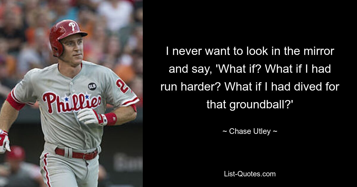 I never want to look in the mirror and say, 'What if? What if I had run harder? What if I had dived for that groundball?' — © Chase Utley