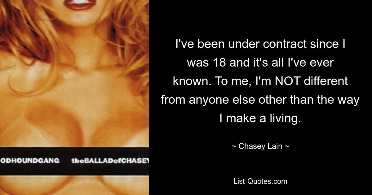 I've been under contract since I was 18 and it's all I've ever known. To me, I'm NOT different from anyone else other than the way I make a living. — © Chasey Lain