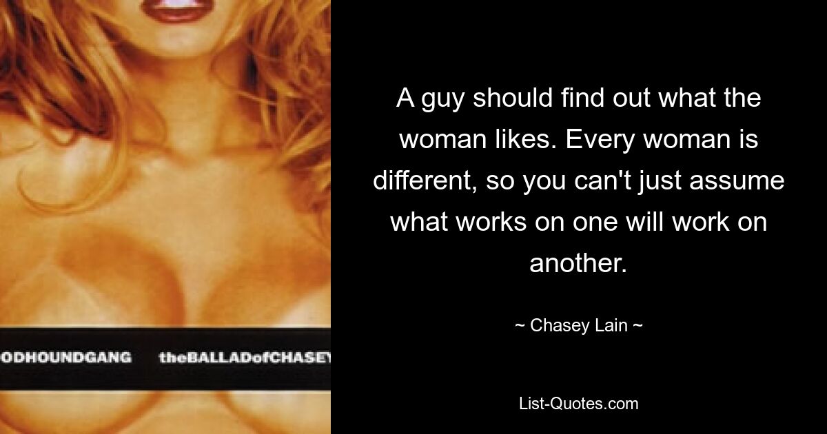 A guy should find out what the woman likes. Every woman is different, so you can't just assume what works on one will work on another. — © Chasey Lain